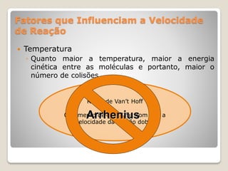 Regra de Van’t Hoff
O aumento de 10 ºC faz com que a
velocidade da reação dobre
Fatores que Influenciam a Velocidade
de Reação
 Temperatura
◦ Quanto maior a temperatura, maior a energia
cinética entre as moléculas e portanto, maior o
número de colisões.
Arrhenius
 