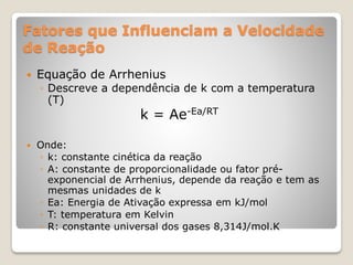 Fatores que Influenciam a Velocidade
de Reação
 Equação de Arrhenius
◦ Descreve a dependência de k com a temperatura
(T)
k = Ae-Ea/RT
 Onde:
◦ k: constante cinética da reação
◦ A: constante de proporcionalidade ou fator pré-
exponencial de Arrhenius, depende da reação e tem as
mesmas unidades de k
◦ Ea: Energia de Ativação expressa em kJ/mol
◦ T: temperatura em Kelvin
◦ R: constante universal dos gases 8,314J/mol.K
 