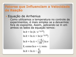 Fatores que Influenciam a Velocidade
de Reação
 Equação de Arrhenius
◦ Como utilizamos a temperatura no controle de
experimentos, é mais simples se a deixarmos
fora do expoente. Assim, aplicando-se ln em
ambos os lados da equação temos:
 
