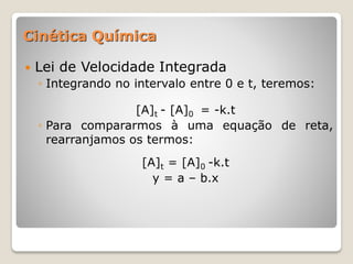  Lei de Velocidade Integrada
◦ Integrando no intervalo entre 0 e t, teremos:
[A]t - [A]0 = -k.t
◦ Para compararmos à uma equação de reta,
rearranjamos os termos:
[A]t = [A]0 -k.t
y = a – b.x
Cinética Química
 