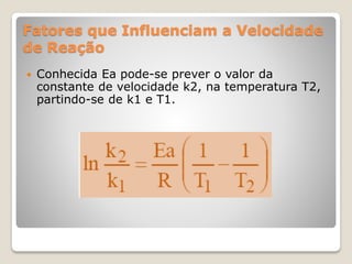 Fatores que Influenciam a Velocidade
de Reação
 Conhecida Ea pode-se prever o valor da
constante de velocidade k2, na temperatura T2,
partindo-se de k1 e T1.
 