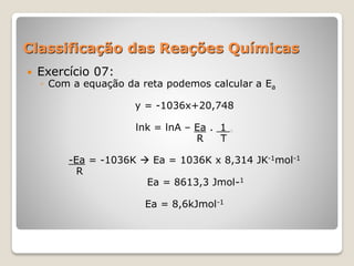 Classificação das Reações Químicas
 Exercício 07:
◦ Com a equação da reta podemos calcular a Ea
y = -1036x+20,748
lnk = lnA – Ea . 1 .
R T
-Ea = -1036K  Ea = 1036K x 8,314 JK-1mol-1
R
Ea = 8613,3 Jmol-1
Ea = 8,6kJmol-1
 