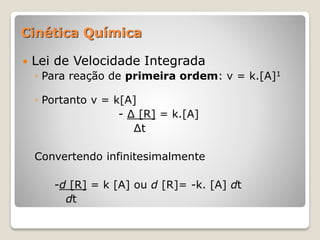  Lei de Velocidade Integrada
◦ Para reação de primeira ordem: v = k.[A]1
◦ Portanto v = k[A]
- ∆ [R] = k.[A]
∆t
Convertendo infinitesimalmente
-d [R] = k [A] ou d [R]= -k. [A] dt
dt
Cinética Química
 