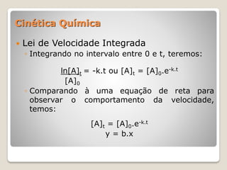  Lei de Velocidade Integrada
◦ Integrando no intervalo entre 0 e t, teremos:
ln[A]t = -k.t ou [A]t = [A]0.e-k.t
[A]0
◦ Comparando à uma equação de reta para
observar o comportamento da velocidade,
temos:
[A]t = [A]0.e-k.t
y = b.x
Cinética Química
 
