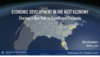 ECONOMIC DEVELOPMENT IN THE NEXT ECONOMY 
Charting a New Path to Growth and Prosperity 
Metropolitan Policy Program 
at BROOKINGS 
@BrookingsMetro 
@Amy_Liuw 
Westminster, CO • October 2, 2014 1 
 