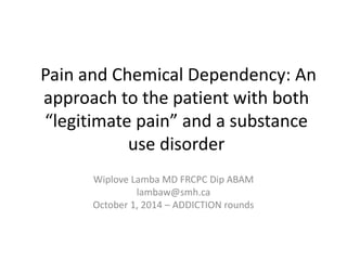 Pain and Chemical Dependency: An
approach to the patient with both
“legitimate pain” and a substance
use disorder
Wiplove Lamba MD FRCPC Dip ABAM
lambaw@smh.ca
October 1, 2014 – ADDICTION rounds
 