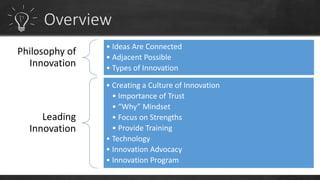 Philosophy of 
Innovation 
• Ideas Are Connected 
• Adjacent Possible 
• Types of Innovation 
Leading 
Innovation 
• Creating a Culture of Innovation 
• Importance of Trust 
• “Why” Mindset 
• Focus on Strengths 
• Provide Training 
• Technology 
• Innovation Advocacy 
• Innovation Program 
 