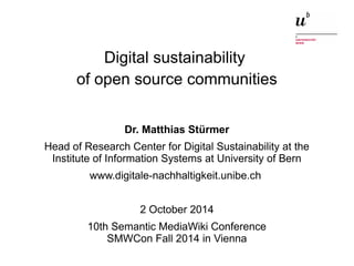 Digital sustainability 
of open source communities 
Dr. Matthias Stürmer 
Head of Research Center for Digital Sustainability at the 
Institute of Information Systems at University of Bern 
www.digitale-nachhaltigkeit.unibe.ch 
2 October 2014 
10th Semantic MediaWiki Conference 
SMWCon Fall 2014 in Vienna 
Digital sustainability of open 2 October 2014 source communities 1 
 