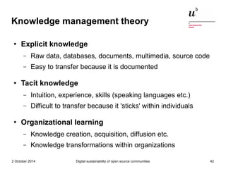 Knowledge management theory 
● Explicit knowledge 
– Raw data, databases, documents, multimedia, source code 
– Easy to tr...