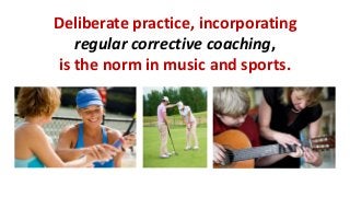 Deliberate practice, incorporating 
regular corrective coaching, 
is the norm in music and sports.  