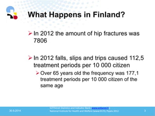 What Happens in Finland? 
30.9.2014 
3 
In 2012 the amount of hip fractures was 7806 
In 2012 falls, slips and trips caused 112,5 treatment periods per 10 000 citizen 
Over 65 years old the frequency was 177,1 treatment periods per 10 000 citizen of the same age 
SOTKAnet Statistics and Indicator Bank (www.sotkanet.fi); National Institute for Health and Welfare (www.thl.fi); Pajala 2012  