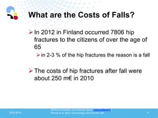 What are the Costs of Falls? 
30.9.2014 
4 
In 2012 in Finland occurred 7806 hip fractures to the citizens of over the age of 65 
in 2-3 % of the hip fractures the reason is a fall 
The costs of hip fractures after fall were about 250 m€ in 2010 
SOTKAnet Statistics and Indicator Bank (www.sotkanet.fi); Piirtola et al. 2012. Gerontology 2012;58:296–304  