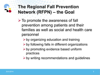 The Regional Fall Prevention Network (RFPN) – the Goal 
30.9.2014 
5 
To promote the awareness of fall prevention among patients and their families as well as social and health care personnel 
by organizing education and training 
by following falls in different organizations 
by promoting evidence based uniform practices 
by writing recommendations and guidelines  
