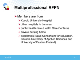 Multiprofessional RFPN 
30.9.2014 
6 
Members are from 
Kuopio University Hospital 
other hospitals in the area 
public health care (Health Care Centers) 
private nursing home 
academies (Savo Consortium for Education, Savonia University of Applied Sciences and University of Eastern Finland)  