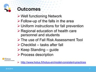 Outcomes 
30.9.2014 
7 
Well functioning Network 
Follow-up of the falls in the area 
Uniform instructions for fall prevention 
Regional education of health care personnel and students 
The use of Fall Risk Assessment Tool 
Checklist – tasks after fall 
Keep Standing – guide 
Process description 
http://www.hotus.fi/hotus-en/model-consistent-practices  
