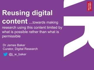 Reusing digital
content …towards making
research using this content limited by
what is possible rather than what is
permissible
Dr James Baker
Curator, Digital Research
@j_w_baker
 