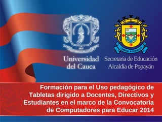 Secretaría de Educación 
Alcaldía de Popayán 
Formación para el Uso pedagógico de 
Tabletas dirigido a Docentes, Directivos y 
Estudiantes en el marco de la Convocatoria 
de Computadores para Educar 2014 
 