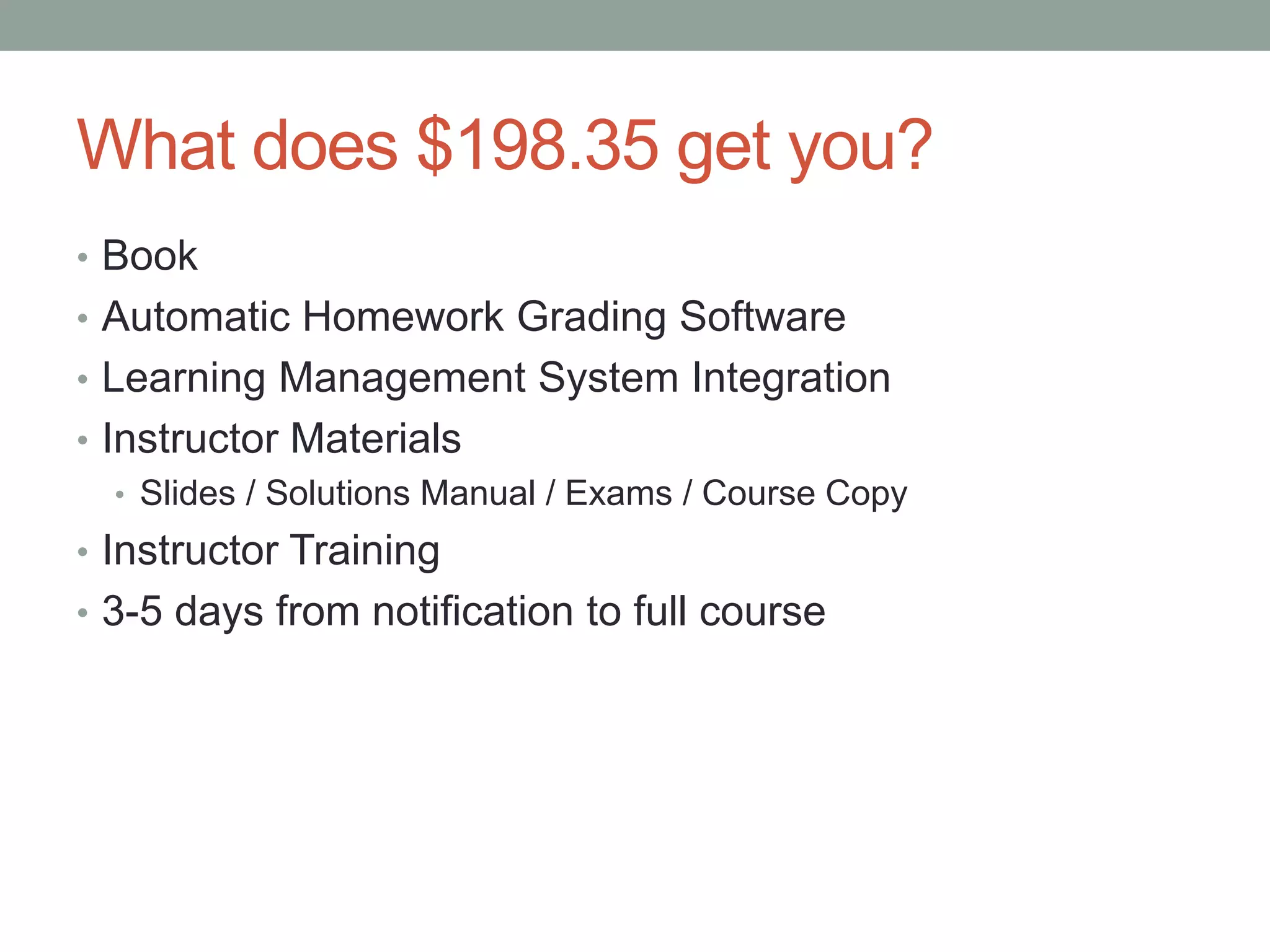 What does $198.35 get you? 
• Book 
• Automatic Homework Grading Software 
• Learning Management System Integration 
• Instructor Materials 
• Slides / Solutions Manual / Exams / Course Copy 
• Instructor Training 
• 3-5 days from notification to full course 
 