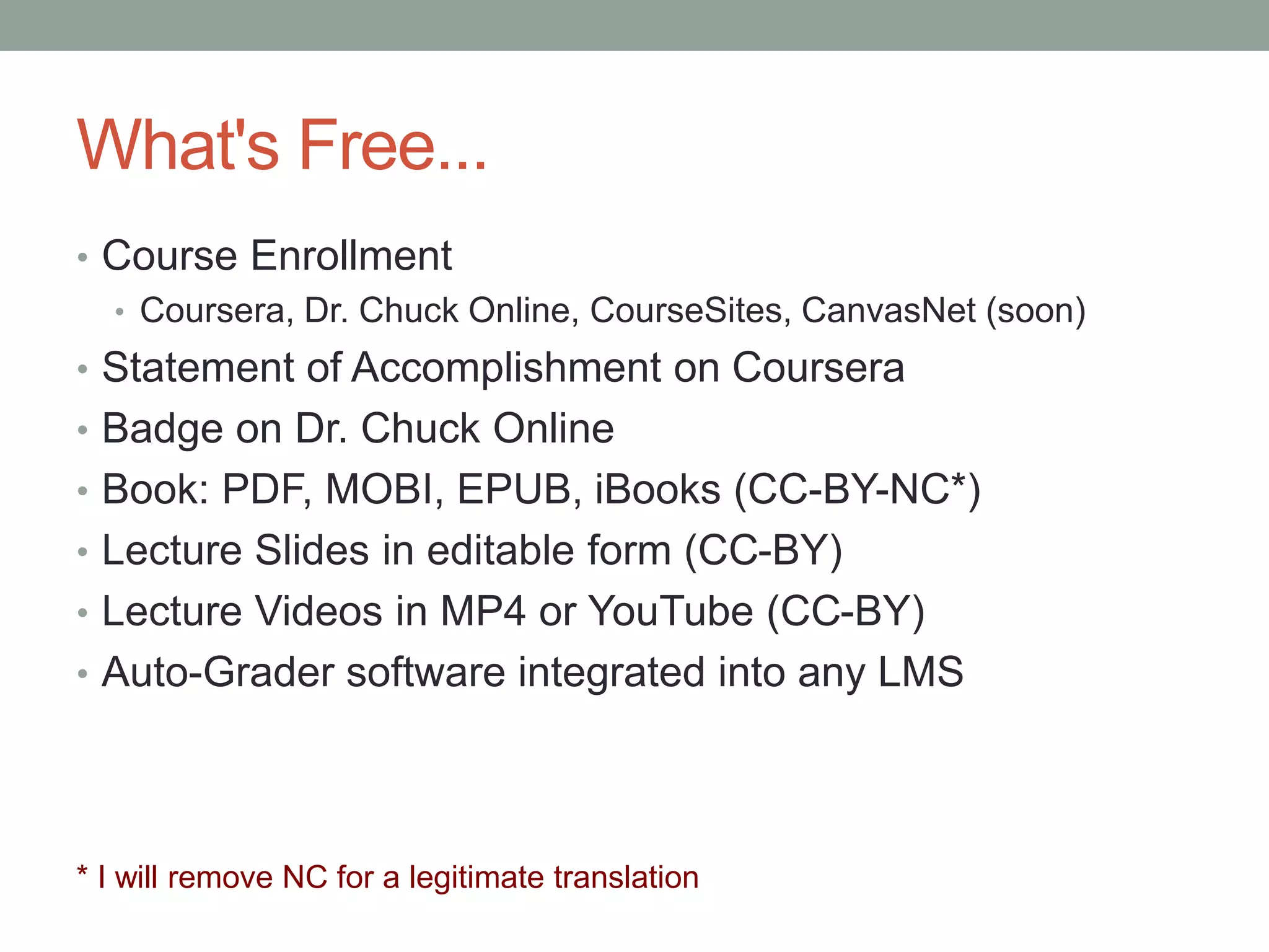 What's Free... 
• Course Enrollment 
• Coursera, Dr. Chuck Online, CourseSites, CanvasNet (soon) 
• Statement of Accomplishment on Coursera 
• Badge on Dr. Chuck Online 
• Book: PDF, MOBI, EPUB, iBooks (CC-BY-NC*) 
• Lecture Slides in editable form (CC-BY) 
• Lecture Videos in MP4 or YouTube (CC-BY) 
• Auto-Grader software integrated into any LMS 
* I will remove NC for a legitimate translation 
 