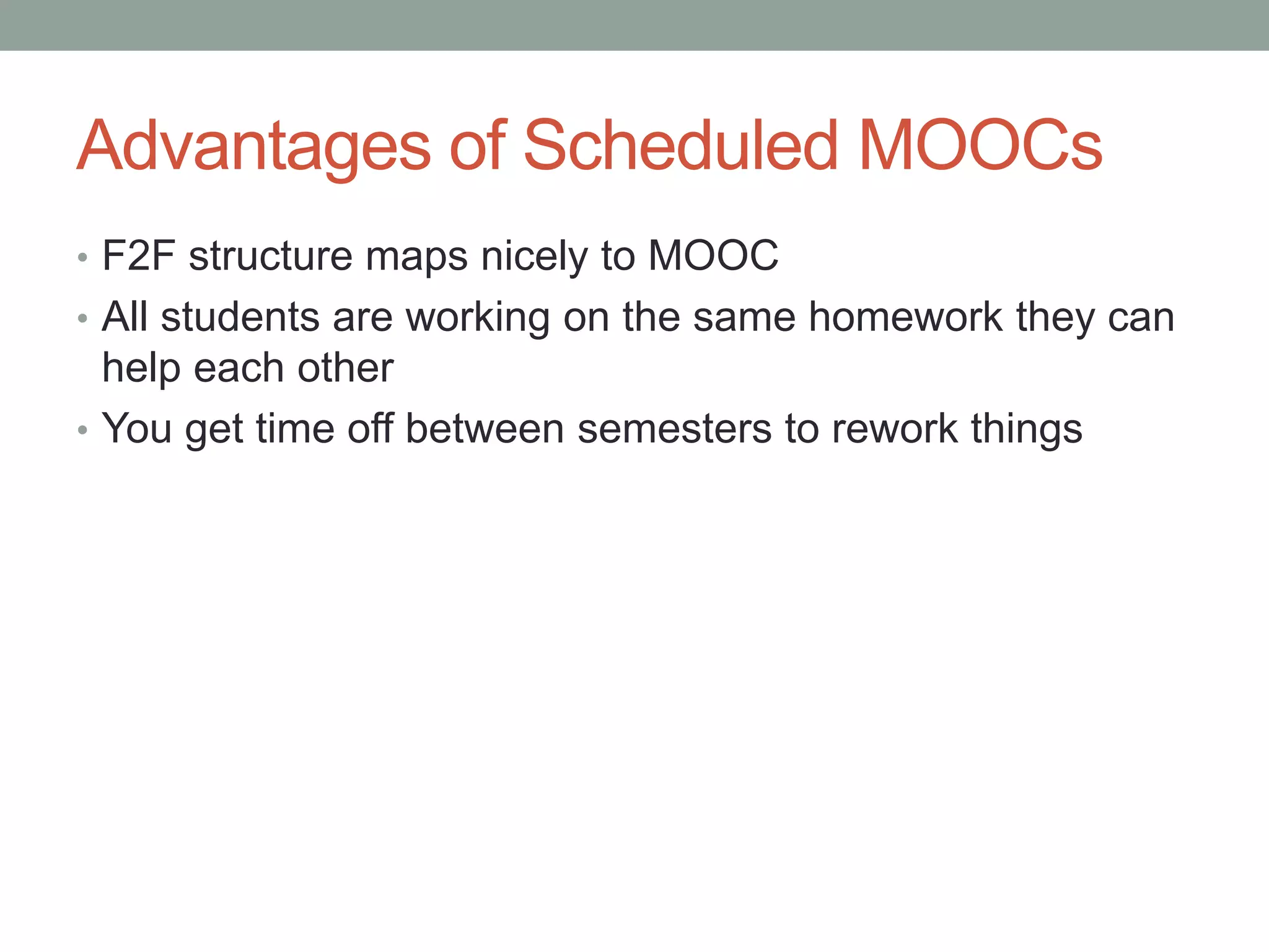 Advantages of Scheduled MOOCs 
• F2F structure maps nicely to MOOC 
• All students are working on the same homework they can 
help each other 
• You get time off between semesters to rework things 
 