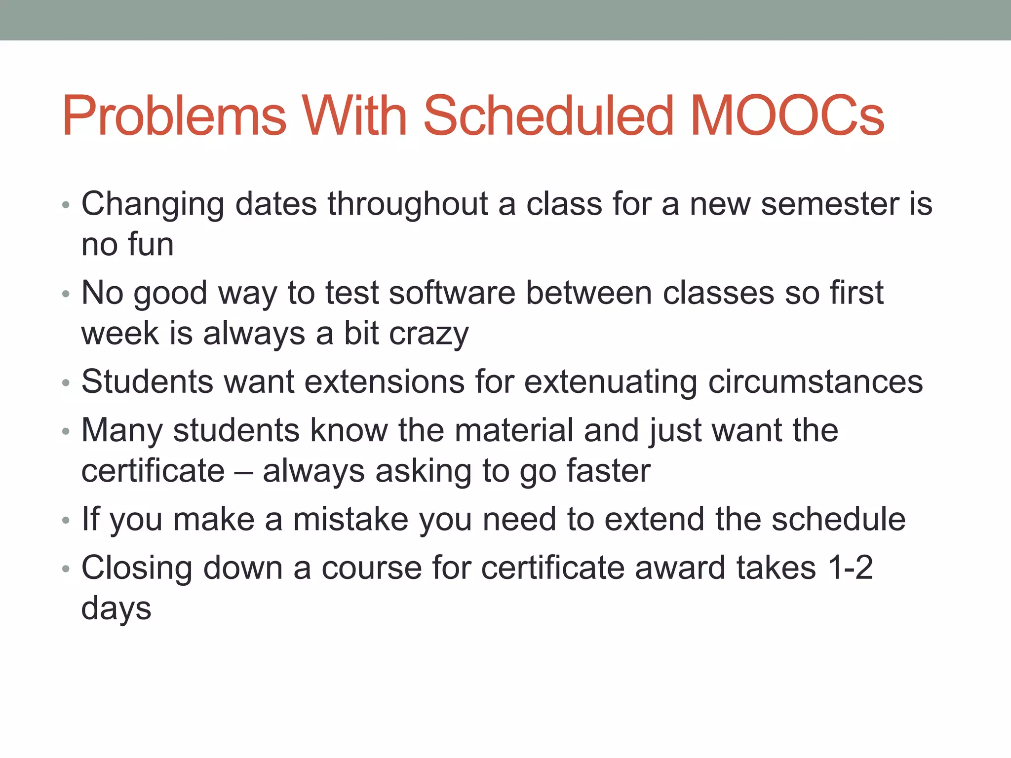 Problems With Scheduled MOOCs 
• Changing dates throughout a class for a new semester is 
no fun 
• No good way to test software between classes so first 
week is always a bit crazy 
• Students want extensions for extenuating circumstances 
• Many students know the material and just want the 
certificate – always asking to go faster 
• If you make a mistake you need to extend the schedule 
• Closing down a course for certificate award takes 1-2 
days 
 