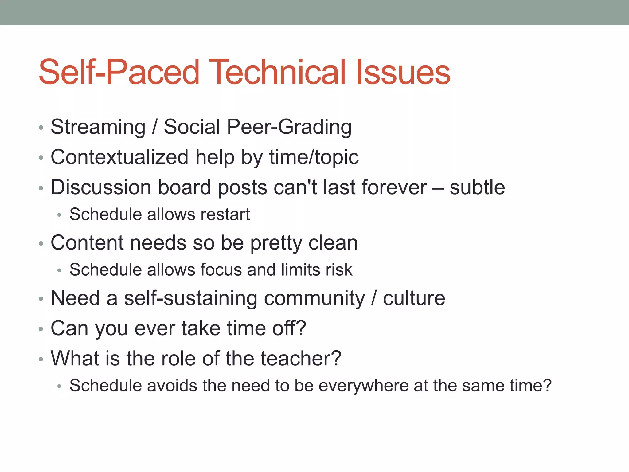 Self-Paced Technical Issues 
• Streaming / Social Peer-Grading 
• Contextualized help by time/topic 
• Discussion board posts can't last forever – subtle 
• Schedule allows restart 
• Content needs so be pretty clean 
• Schedule allows focus and limits risk 
• Need a self-sustaining community / culture 
• Can you ever take time off? 
• What is the role of the teacher? 
• Schedule avoids the need to be everywhere at the same time? 
 
