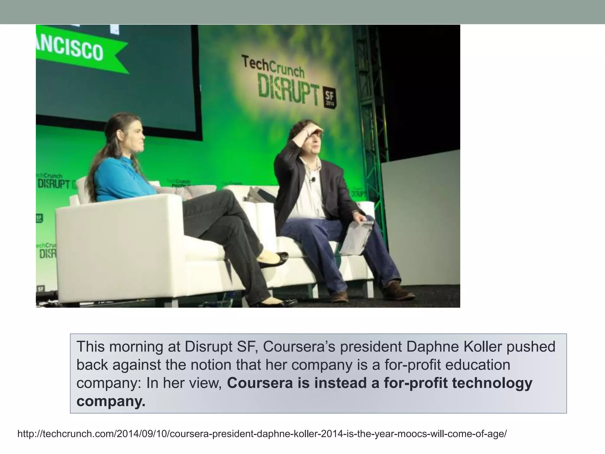 This morning at Disrupt SF, Coursera’s president Daphne Koller pushed 
back against the notion that her company is a for-profit education 
company: In her view, Coursera is instead a for-profit technology 
company. 
http://techcrunch.com/2014/09/10/coursera-president-daphne-koller-2014-is-the-year-moocs-will-come-of-age/ 
 