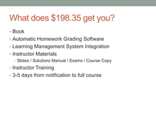 What does $198.35 get you? 
• Book 
• Automatic Homework Grading Software 
• Learning Management System Integration 
• Instructor Materials 
• Slides / Solutions Manual / Exams / Course Copy 
• Instructor Training 
• 3-5 days from notification to full course 
 