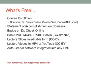 What's Free... 
• Course Enrollment 
• Coursera, Dr. Chuck Online, CourseSites, CanvasNet (soon) 
• Statement of Accomplishment on Coursera 
• Badge on Dr. Chuck Online 
• Book: PDF, MOBI, EPUB, iBooks (CC-BY-NC*) 
• Lecture Slides in editable form (CC-BY) 
• Lecture Videos in MP4 or YouTube (CC-BY) 
• Auto-Grader software integrated into any LMS 
* I will remove NC for a legitimate translation 
 