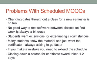 Problems With Scheduled MOOCs 
• Changing dates throughout a class for a new semester is 
no fun 
• No good way to test software between classes so first 
week is always a bit crazy 
• Students want extensions for extenuating circumstances 
• Many students know the material and just want the 
certificate – always asking to go faster 
• If you make a mistake you need to extend the schedule 
• Closing down a course for certificate award takes 1-2 
days 
 