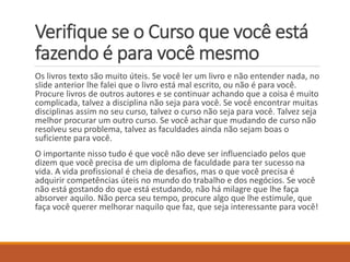 Verifique se o Curso que você está fazendo é para você mesmo 
Os livros texto são muito úteis. Se você ler um livro e não entender nada, no slide anterior lhe falei que o livro está mal escrito, ou não é para você. Procure livros de outros autores e se continuar achando que a coisa é muito complicada, talvez a disciplina não seja para você. Se você encontrar muitas disciplinas assim no seu curso, talvez o curso não seja para você. Talvez seja melhor procurar um outro curso. Se você achar que mudando de curso não resolveu seu problema, talvez as faculdades ainda não sejam boas o suficiente para você. 
O importante nisso tudo é que você não deve ser influenciado pelos que dizem que você precisa de um diploma de faculdade para ter sucesso na vida. A vida profissional é cheia de desafios, mas o que você precisa é adquirir competências úteis no mundo do trabalho e dos negócios. Se você não está gostando do que está estudando, não há milagre que lhe faça absorver aquilo. Não perca seu tempo, procure algo que lhe estimule, que faça você querer melhorar naquilo que faz, que seja interessante para você!  