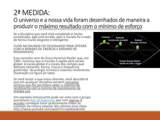 2ª MEDIDA: O universo e a nossa vida foram desenhados de maneira a produzir o máximo resultado com o mínimo de esforço 
Se a disciplina que você está estudando é muito complicada, algo está errado, pois o mundo foi criado de forma muito elegante e inteligente: 
TUDO NO MUNDO FOI DESENHADO PARA OPERAR COM O MÍNIMO DE ENERGIA E MÁXIMO DE RENDIMENTO 
Esse conceito vem do físico Hartmut Muller que, em 1987, mostrou que o mundo é regido pela escala global. A escala global é a escala dos camposquedefinemtamanho, forma, massae frequênciapreferidosde energiaminima e máximorendimento. (Ilustração na figura ao lado). 
Se você testar o que estou dizendo, você descobrirá que em qualquer disciplina existem conceitos centrais que lhe permitem obter o máximo de rendimento com o mínimo de investimento de energia sua. 
Um exemplo interessante pode ser visto com o grupo australiano AxisofAwesomeque com apenas 4 acordesconsegue tocar praticamente todos os sucessos da música popular dos últimos anos (Veja http://www.youtube.com/watch?v=5pidokakU4I). 
Campo EscalaGlobal: 
existeemtodoo lugar 
Instável 
Estável 
(Energiamínima) 
Rolando 
(mostrandoenergia)  