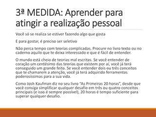 3ª MEDIDA: Aprender para atingir a realização pessoal 
Você só se realiza se estiver fazendo algo que gosta 
E para gostar, é preciso ser seletivo 
Não perca tempo com teorias complicadas. Procure no livro texto ou no caderno aquilo que te deixa interessado e que é fácil de entender. 
O mundo está cheio de teorias mal escritas. Se você entender de coração um centésimo das teorias que existem por aí, você já terá conseguido um grande feito. Se você entender dois ou três conceitos que te chamarem a atenção, você já terá adquirido ferramentas poderosíssimas para a sua vida. 
Como Josh Kaufman diz no seu livro “As Primeiras 20 horas”, desde que você consiga simplificar qualquer desafio em três ou quatro conceitos principais (e isso é sempre possível), 20 horas é tempo suficiente para superar qualquer desafio.  
