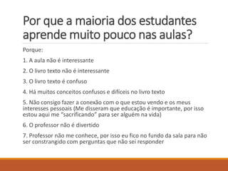 Porquea maioria dos estudantes aprende muito pouco nas aulas? 
Porque: 
1. A aula nãoé interessante 
2. O livro texto não é interessante 
3. O livro texto é confuso 
4. Há muitos conceitos confusos e difíceis no livro texto 
5. Não consigo fazer a conexão com o que estou vendo e os meus interesses pessoais (Me disseram que educação é importante, por isso estou aqui me “sacrificando” para ser alguém na vida) 
6. O professor não é divertido 
7. Professor não me conhece, por isso eu fico no fundo da sala para não ser constrangido com perguntas que não sei responder  