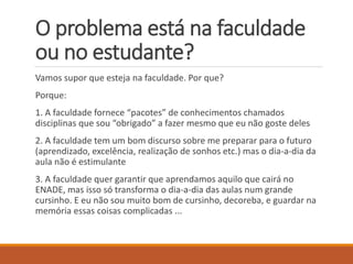 O problema está na faculdade ou no estudante? 
Vamossuporqueestejanafaculdade. Porque? 
Porque: 
1. A faculdade fornece “pacotes” de conhecimentos chamados disciplinas que sou “obrigado” a fazer mesmo que eu não goste deles 
2. A faculdade tem um bom discurso sobre me preparar para o futuro (aprendizado, excelência, realização de sonhos etc.) mas o dia-a-dia da aula não é estimulante 
3. A faculdade quer garantir que aprendamos aquilo que cairá no ENADE, mas isso só transforma o dia-a-dia das aulas num grande cursinho. E eu não sou muito bom de cursinho, decoreba, e guardar na memória essas coisas complicadas ...  