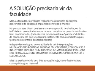 A SOLUÇÃO precisaria vir da faculdade 
Mas, as faculdades precisam responder às diretrizes do sistema padronizado de educação implantado em todo o mundo. 
Há pessoas que dizem que isso é uma conspiração de direita, ou da indústria ou do capitalismo que montou um sistema que cria autômatos bem condicionados (pelo sistema educacional) em “pacotes” distintos de conhecimento que se adaptam exatamente como a indústria quer, facilitando o controle dos trabalhadores 
Independente do grau de veracidade de tais interpretações, MUDANÇAS NAS POLÍTICAS PÚBLICAS EDUCACIONAIS, ECONÔMICAS E INDUSTRIAIS SÓ VIRÃO NUM PROCESSO DE MATURAÇÃO E EVOLUÇÃO QUE PERPASSA ALGUNS MANDATOS DE GOVERNOS PROGRESSISTAS E ESCLARECIDOS. 
Mas se precisamos de uma boa educação hoje, como fazemos para consegui-la agora mesmo?  