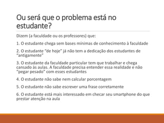 Ou será que o problema está no estudante? 
Dizem(a faculdadeouosprofessores) que: 
1. O estudantechegasembases mínimasde conhecimentoà faculdade 
2. O estudante“de hoje” jánãotem a dedicaçãodos estudantesde “antigamente” 
3. O estudanteda faculdadeparticular tem quetrabalhare chegacansadoàsaulas. A faculdade precisa entender essa realidade e não “pegar pesado” com esses estudantes 
4. O estudante não sabe nem calcular porcentagem 
5. O estudante não sabe escrever uma frase corretamente 
6. O estudante está mais interessado em checar seu smartphone do que prestar atenção na aula  
