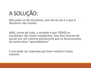A SOLUÇÃO: 
Não pode vir do estudante, pois ele ou ela é o que é. Reclamar não resolve. 
MAS, acima de tudo, a verdade é que TODOS os estudantes são muito inteligentes, mas eles tiveram de passar por um sistema educacional que os desencorajou de serem bons “aprendedores” 
E isso pode ser superado por bons mestres e boas mestres  