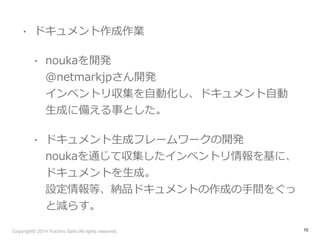 • ドキュメント作成作業 
• noukaを開発 
@netmarkjpさん開発 
インベントリ収集を⾃自動化し、ドキュメント⾃自動 
⽣生成に備える事とした。 
• ドキュメント⽣生成フレームワークの開発 
noukaを通じて収集したインベントリ情報を基に、 
ドキュメントを⽣生成。 
設定情報等、納品ドキュメントの作成の⼿手間をぐっ 
と減らす。 
Copyright© 2014 Yuichiro Saito All rights reserved. 
10 
 