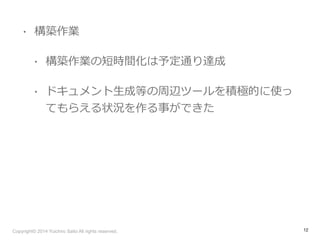 • 構築作業 
• 構築作業の短時間化は予定通り達成 
• ドキュメント⽣生成等の周辺ツールを積極的に使っ 
てもらえる状況を作る事ができた 
Copyright© 2014 Yuichiro Saito All rights reserved. 
12 
 