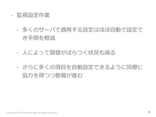 • 監視設定作業 
• 多くのサーバで適⽤用する設定はほぼ⾃自動で設定で 
き⼿手間を軽減 
• ⼈人によって閾値がばらつく状況も減る 
• さらに多くの項⽬目を⾃自動設定できるように同僚僚に 
協⼒力力を得つつ整備が進む 
Copyright© 2014 Yuichiro Saito All rights reserved. 
13 
 