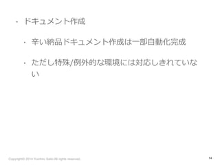 • ドキュメント作成 
• ⾟辛い納品ドキュメント作成は⼀一部⾃自動化完成 
• ただし特殊/例例外的な環境には対応しきれていな 
い 
Copyright© 2014 Yuichiro Saito All rights reserved. 
14 
 
