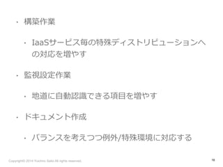 • 構築作業 
• IaaSサービス毎の特殊ディストリビューションへ 
の対応を増やす 
• 監視設定作業 
• 地道に⾃自動認識識できる項⽬目を増やす 
• ドキュメント作成 
• バランスを考えつつ例例外/特殊環境に対応する 
Copyright© 2014 Yuichiro Saito All rights reserved. 
16 
 