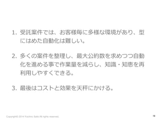 1. 受託案件では、お客様毎に多様な環境があり、型 
にはめた⾃自動化は難しい。 
2. 多くの案件を整理理し、最⼤大公約数を求めつつ⾃自動 
化を進める事で作業量量を減らし、知識識・知恵を再 
利利⽤用しやすくできる。 
3. 最後はコストと効果を天秤にかける。 
Copyright© 2014 Yuichiro Saito All rights reserved. 
18 
 