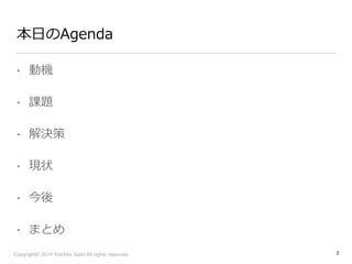 本⽇日のAgenda 
• 動機 
• 課題 
• 解決策 
• 現状 
• 今後 
• まとめ 
Copyright© 2014 Yuichiro Saito All rights reserved. 
2 
 