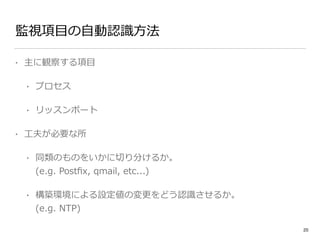 監視項⽬目の⾃自動認識識⽅方法 
• 主に観察する項⽬目 
• プロセス 
• リッスンポート 
• ⼯工夫が必要な所 
• 同類のものをいかに切切り分けるか。 
(e.g. Postfix, qmail, etc...) 
• 構築環境による設定値の変更更をどう認識識させるか。 
(e.g. NTP) 
20 
