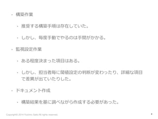 • 構築作業 
• 推奨する構築⼿手順は存在していた。 
• しかし、毎度度⼿手動でやるのは⼿手間がかかる。 
• 監視設定作業 
• ある程度度決まった項⽬目はある。 
• しかし、担当者毎に閾値設定の判断が変わったり、詳細な項⽬目 
で差異異が出ていたりした。 
• ドキュメント作成 
• 構築結果を基に調べながら作成する必要があった。 
Copyright© 2014 Yuichiro Saito All rights reserved. 
4 
 