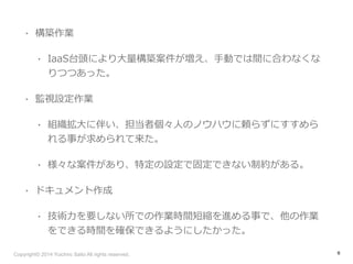 • 構築作業 
• IaaS台頭により⼤大量量構築案件が増え、⼿手動では間に合わなくな 
りつつあった。 
• 監視設定作業 
• 組織拡⼤大に伴い、担当者個々⼈人のノウハウに頼らずにすすめら 
れる事が求められて来た。 
• 様々な案件があり、特定の設定で固定できない制約がある。 
• ドキュメント作成 
• 技術⼒力力を要しない所での作業時間短縮を進める事で、他の作業 
をできる時間を確保できるようにしたかった。 
Copyright© 2014 Yuichiro Saito All rights reserved. 
6 
 