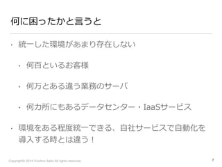 何に困ったかと⾔言うと 
• 統⼀一した環境があまり存在しない 
• 何百といるお客様 
• 何万とある違う業務のサーバ 
• 何カ所にもあるデータセンター・IaaSサービス 
• 環境をある程度度統⼀一できる、⾃自社サービスで⾃自動化を 
導⼊入する時とは違う！ 
Copyright© 2014 Yuichiro Saito All rights reserved. 
7 
 