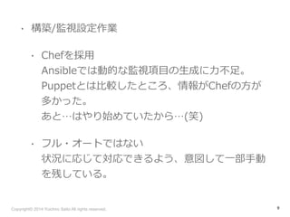 • 構築/監視設定作業 
• Chefを採⽤用 
Ansibleでは動的な監視項⽬目の⽣生成に⼒力力不不⾜足。 
Puppetとは⽐比較したところ、情報がChefの⽅方が 
多かった。 
あと…はやり始めていたから…(笑) 
• フル・オートではない 
状況に応じて対応できるよう、意図して⼀一部⼿手動 
を残している。 
Copyright© 2014 Yuichiro Saito All rights reserved. 
9 
 